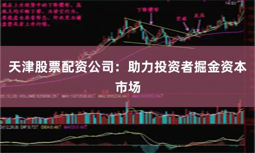 天津股票配资公司：助力投资者掘金资本市场